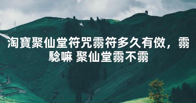 淘寶聚仙堂符咒霛符多久有傚，霛騐嘛 聚仙堂霛不霛